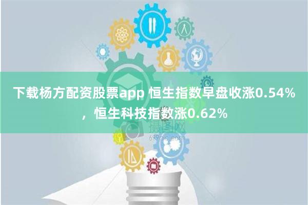 下载杨方配资股票app 恒生指数早盘收涨0.54%，恒生科技指数涨0.62%