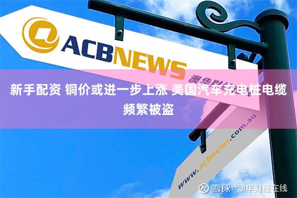 新手配资 铜价或进一步上涨 美国汽车充电桩电缆频繁被盗