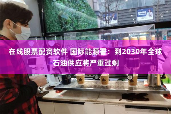 在线股票配资软件 国际能源署：到2030年全球石油供应将严重过剩