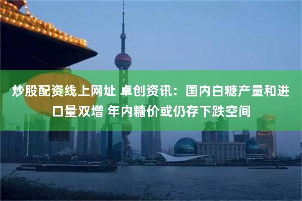 炒股配资线上网址 卓创资讯：国内白糖产量和进口量双增 年内糖价或仍存下跌空间