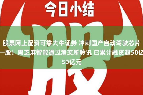 股票网上配资可靠大牛证券 冲刺国产自动驾驶芯片第一股！黑芝麻智能通过港交所聆讯 已累计融资超50亿元