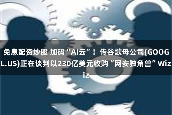 免息配资炒股 加码“AI云”！传谷歌母公司(GOOGL.US)正在谈判以230亿美元收购“网安独角兽”Wiz