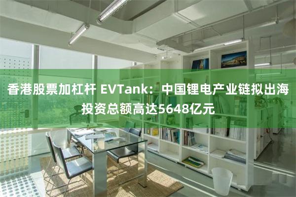 香港股票加杠杆 EVTank：中国锂电产业链拟出海投资总额高达5648亿元