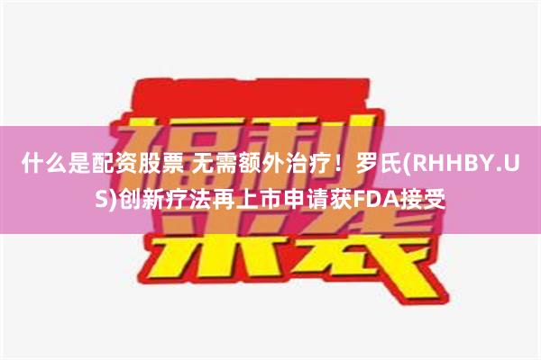 什么是配资股票 无需额外治疗！罗氏(RHHBY.US)创新疗法再上市申请获FDA接受