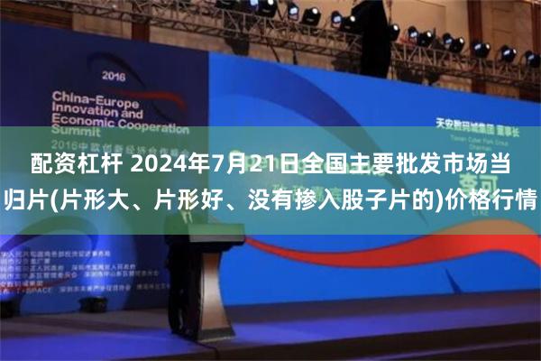 配资杠杆 2024年7月21日全国主要批发市场当归片(片形大、片形好、没有掺入股子片的)价格行情