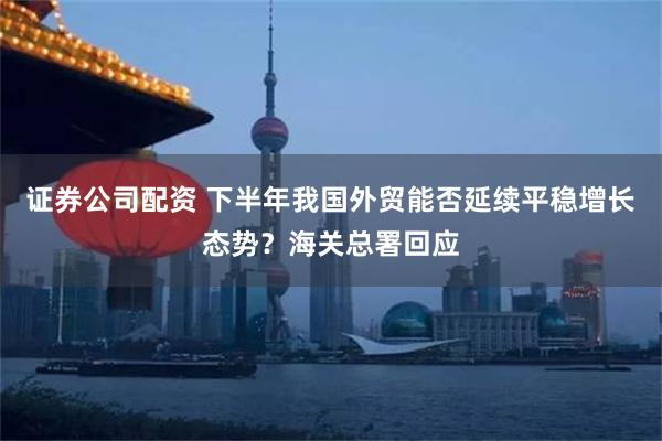 证券公司配资 下半年我国外贸能否延续平稳增长态势？海关总署回应