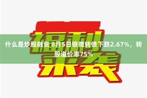 什么是炒股融资 8月5日银微转债下跌2.67%，转股溢价率75%