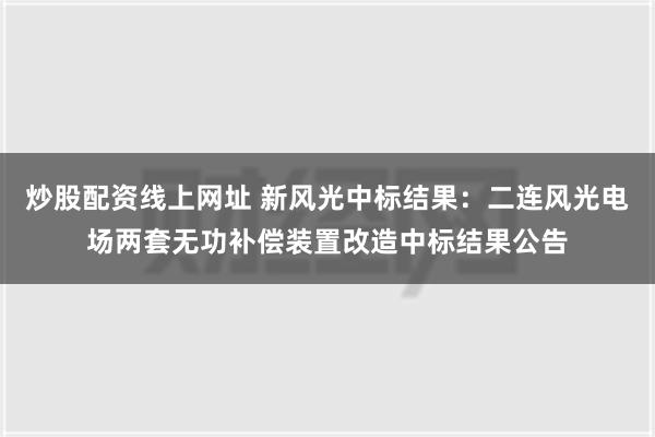 炒股配资线上网址 新风光中标结果：二连风光电场两套无功补偿装置改造中标结果公告