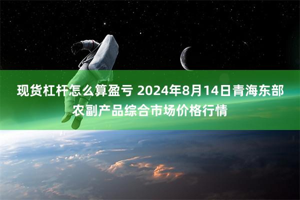 现货杠杆怎么算盈亏 2024年8月14日青海东部农副产品综合市场价格行情