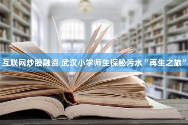 互联网炒股融资 武汉小学师生探秘污水“再生之旅”