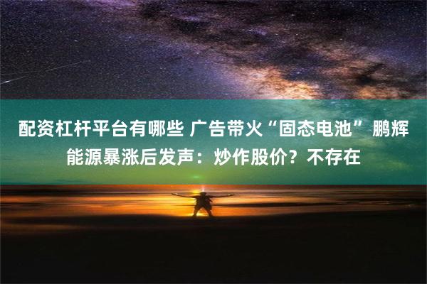 配资杠杆平台有哪些 广告带火“固态电池” 鹏辉能源暴涨后发声：炒作股价？不存在