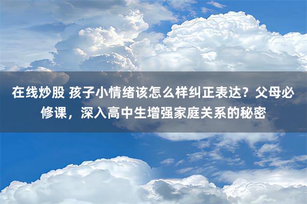 在线炒股 孩子小情绪该怎么样纠正表达？父母必修课，深入高中生增强家庭关系的秘密