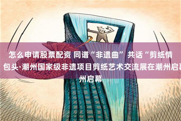 怎么申请股票配资 同谱“非遗曲” 共话“剪纸情” 包头·潮州国家级非遗项目剪纸艺术交流展在潮州启幕