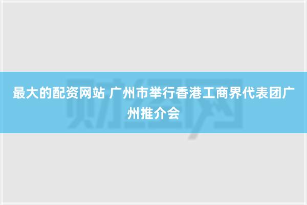 最大的配资网站 广州市举行香港工商界代表团广州推介会