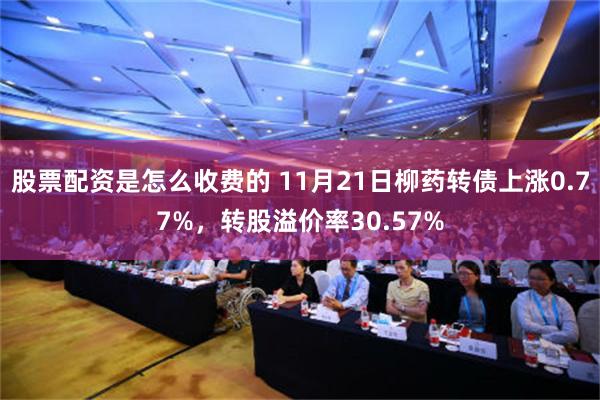 股票配资是怎么收费的 11月21日柳药转债上涨0.77%，转股溢价率30.57%