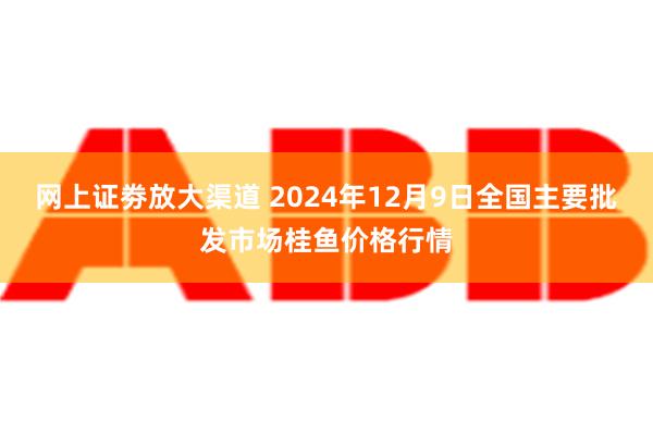 网上证劵放大渠道 2024年12月9日全国主要批发市场桂鱼价格行情