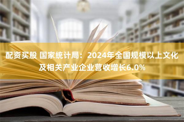 配资买股 国家统计局：2024年全国规模以上文化及相关产业企业营收增长6.0%