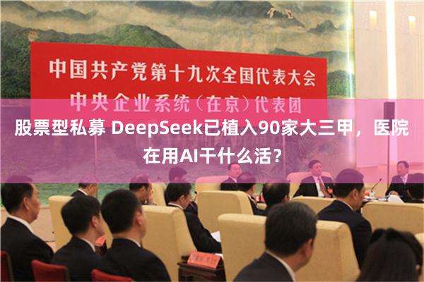 股票型私募 DeepSeek已植入90家大三甲，医院在用AI干什么活？